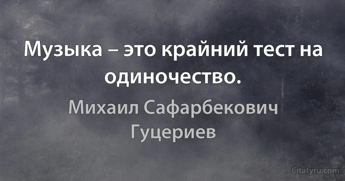 Музыка – это крайний тест на одиночество. (Михаил Сафарбекович Гуцериев)