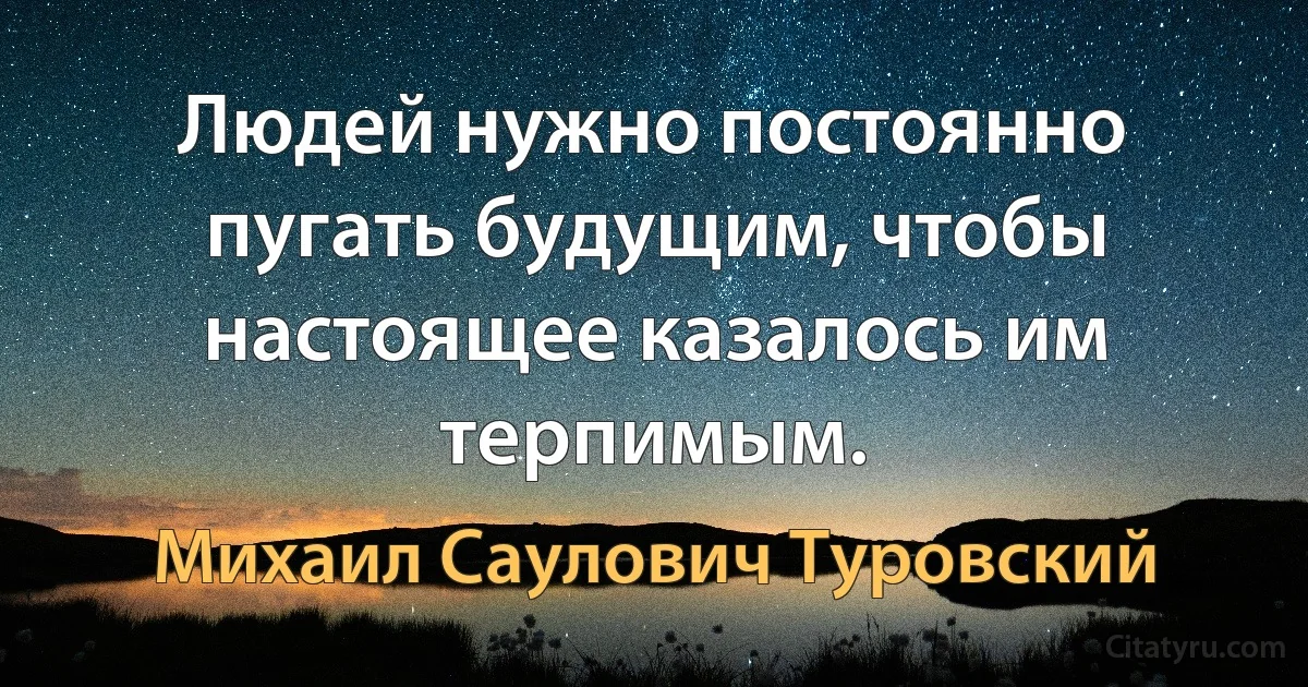 Людей нужно постоянно пугать будущим, чтобы настоящее казалось им терпимым. (Михаил Саулович Туровский)