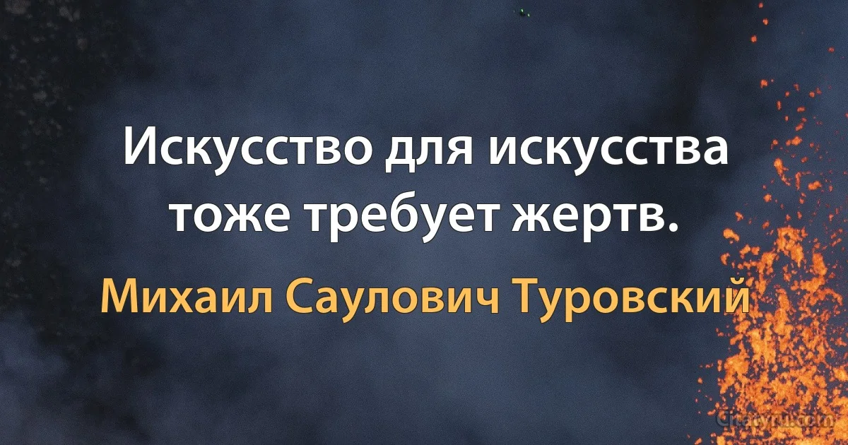 Искусство для искусства тоже требует жертв. (Михаил Саулович Туровский)