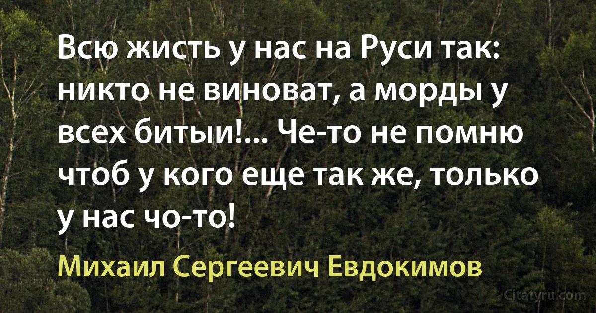 Всю жисть у нас на Руси так: никто не виноват, а морды у всех битыи!... Че-то не помню чтоб у кого еще так же, только у нас чо-то! (Михаил Сергеевич Евдокимов)