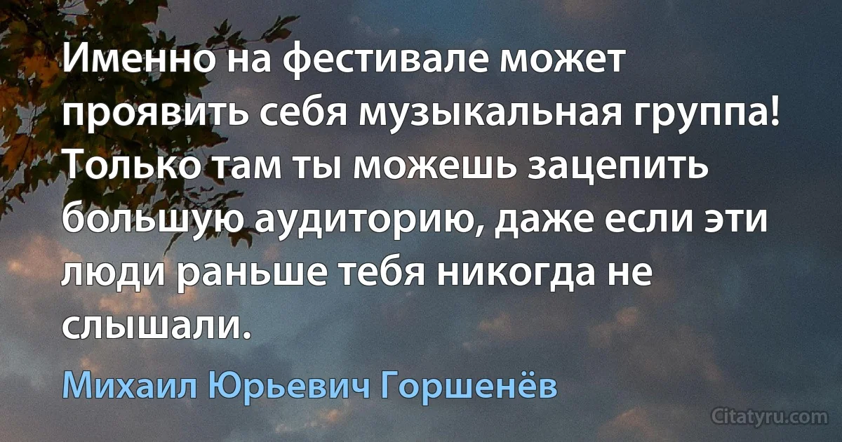 Именно на фестивале может проявить себя музыкальная группа! Только там ты можешь зацепить большую аудиторию, даже если эти люди раньше тебя никогда не слышали. (Михаил Юрьевич Горшенёв)