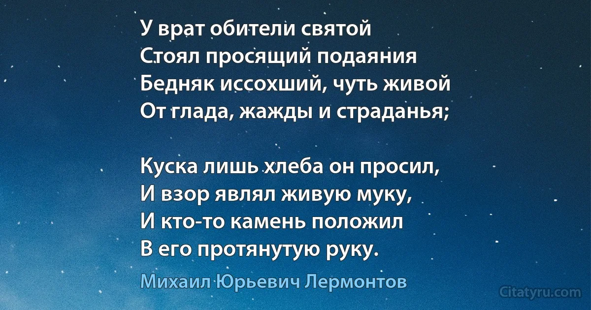 У врат обители святой
Стоял просящий подаяния
Бедняк иссохший, чуть живой
От глада, жажды и страданья;

Куска лишь хлеба он просил,
И взор являл живую муку,
И кто-то камень положил
В его протянутую руку. (Михаил Юрьевич Лермонтов)