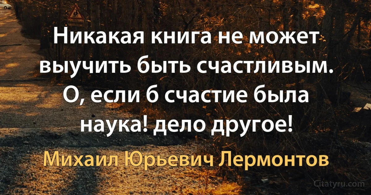 Никакая книга не может выучить быть счастливым. О, если б счастие была наука! дело другое! (Михаил Юрьевич Лермонтов)