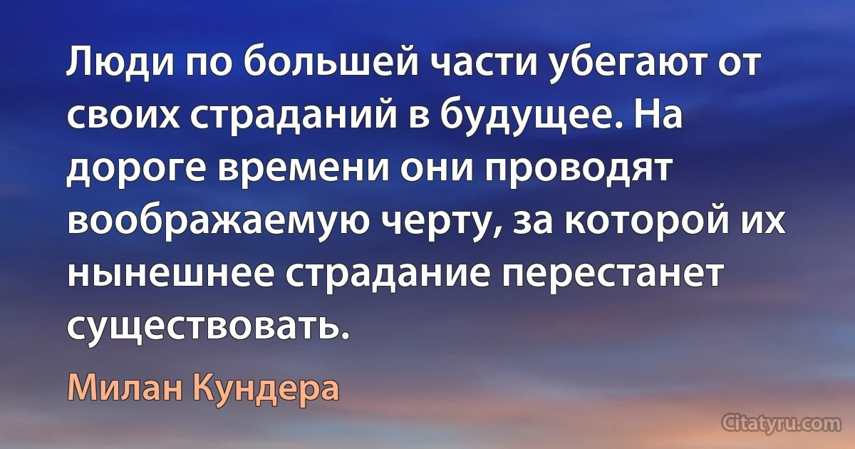 Люди по большей части убегают от своих страданий в будущее. На дороге времени они проводят воображаемую черту, за которой их нынешнее страдание перестанет существовать. (Милан Кундера)