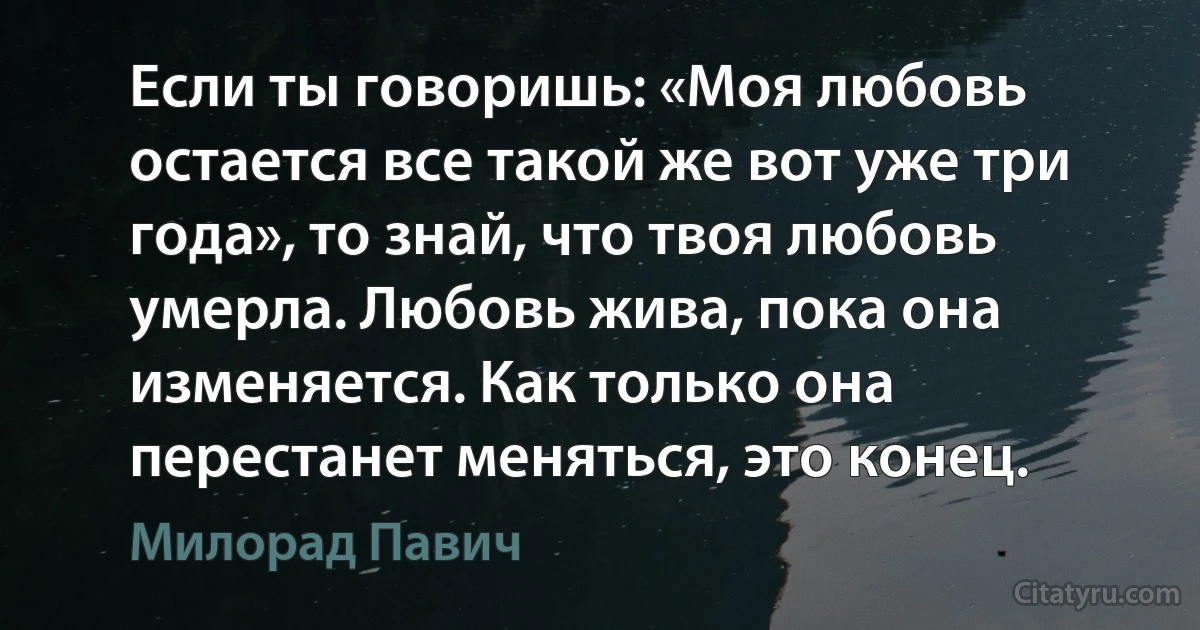 Если ты говоришь: «Моя любовь остается все такой же вот уже три года», то знай, что твоя любовь умерла. Любовь жива, пока она изменяется. Как только она перестанет меняться, это конец. (Милорад Павич)