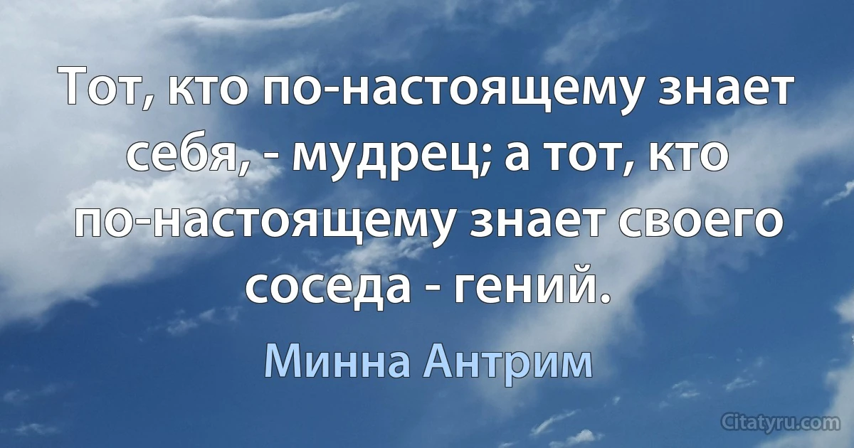 Тот, кто по-настоящему знает себя, - мудрец; а тот, кто по-настоящему знает своего соседа - гений. (Минна Антрим)