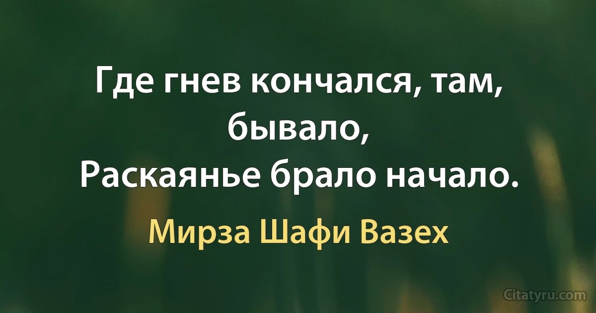 Где гнев кончался, там, бывало,
Раскаянье брало начало. (Мирза Шафи Вазех)