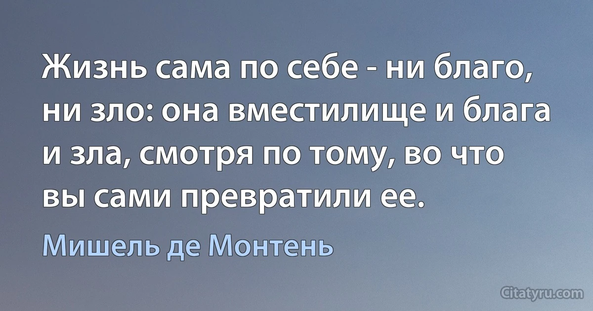 Жизнь сама по себе - ни благо, ни зло: она вместилище и блага и зла, смотря по тому, во что вы сами превратили ее. (Мишель де Монтень)