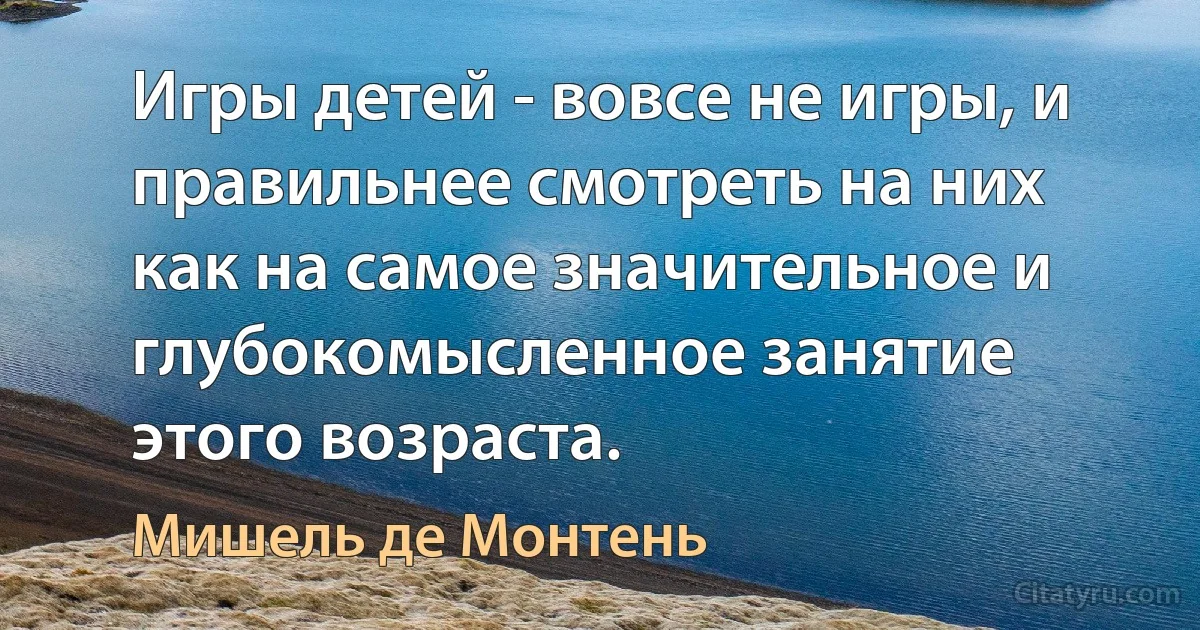 Игры детей - вовсе не игры, и правильнее смотреть на них как на самое значительное и глубокомысленное занятие этого возраста. (Мишель де Монтень)