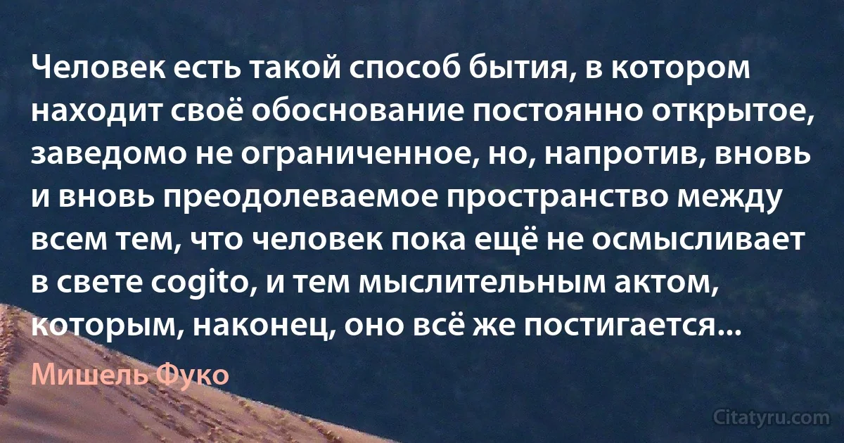 Человек есть такой способ бытия, в котором находит своё обоснование постоянно открытое, заведомо не ограниченное, но, напротив, вновь и вновь преодолеваемое пространство между всем тем, что человек пока ещё не осмысливает в свете cogito, и тем мыслительным актом, которым, наконец, оно всё же постигается... (Мишель Фуко)