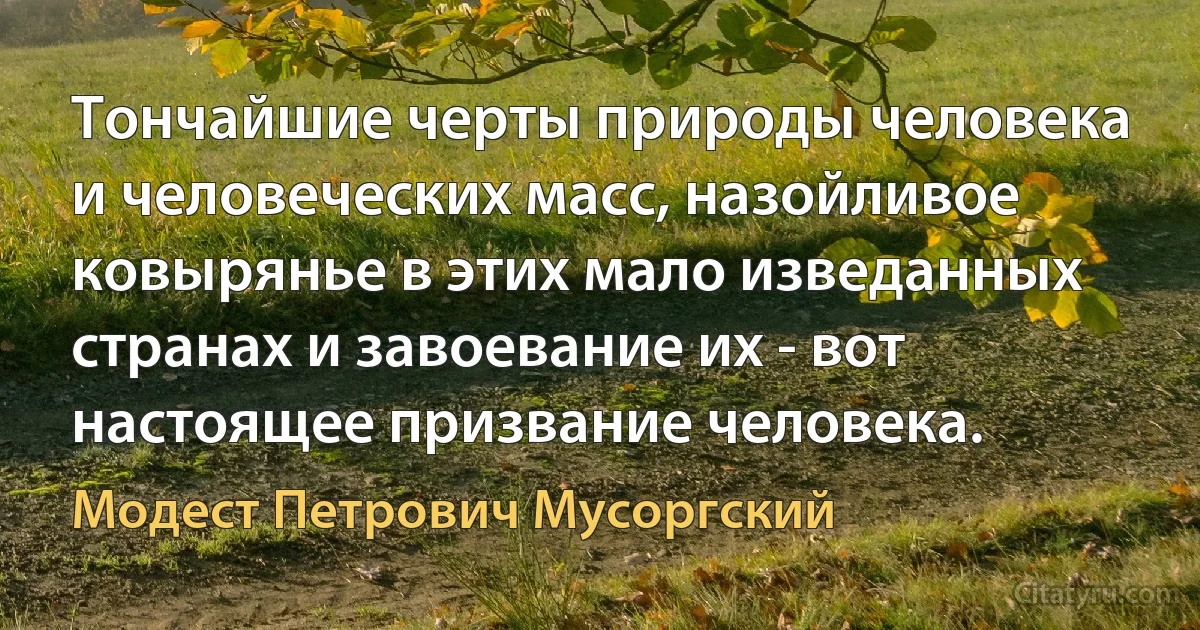 Тончайшие черты природы человека и человеческих масс, назойливое ковырянье в этих мало изведанных странах и завоевание их - вот настоящее призвание человека. (Модест Петрович Мусоргский)