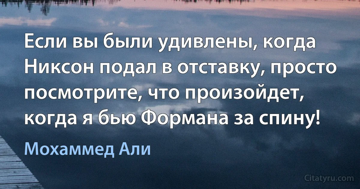 Если вы были удивлены, когда Никсон подал в отставку, просто посмотрите, что произойдет, когда я бью Формана за спину! (Мохаммед Али)