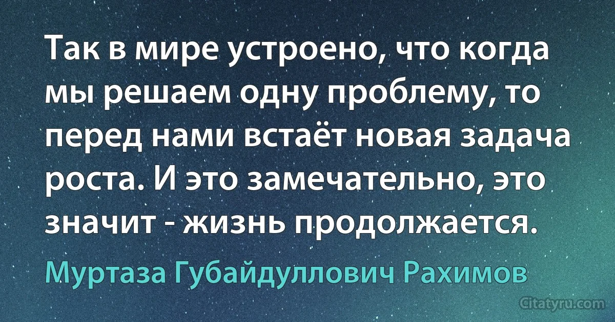 Так в мире устроено, что когда мы решаем одну проблему, то перед нами встаёт новая задача роста. И это замечательно, это значит - жизнь продолжается. (Муртаза Губайдуллович Рахимов)