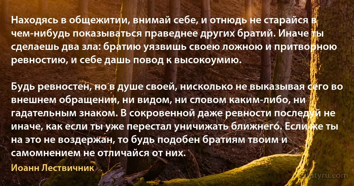 Находясь в общежитии, внимай себе, и отнюдь не старайся в чем-нибудь показываться праведнее других братий. Иначе ты сделаешь два зла: братию уязвишь своею ложною и притворною ревностию, и себе дашь повод к высокоумию.

Будь ревностен, но в душе своей, нисколько не выказывая сего во внешнем обращении, ни видом, ни словом каким-либо, ни гадательным знаком. В сокровенной даже ревности последуй не иначе, как если ты уже перестал уничижать ближнего. Если же ты на это не воздержан, то будь подобен братиям твоим и самомнением не отличайся от них. (Иоанн Лествичник)