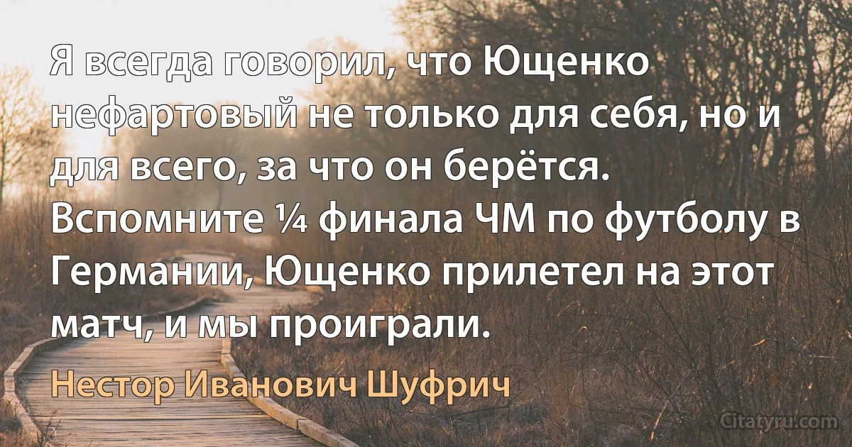 Я всегда говорил, что Ющенко нефартовый не только для себя, но и для всего, за что он берётся. Вспомните ¼ финала ЧМ по футболу в Германии, Ющенко прилетел на этот матч, и мы проиграли. (Нестор Иванович Шуфрич)