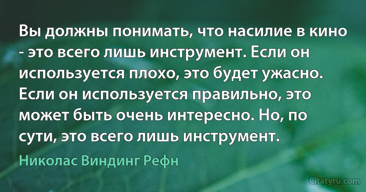 Вы должны понимать, что насилие в кино - это всего лишь инструмент. Если он используется плохо, это будет ужасно. Если он используется правильно, это может быть очень интересно. Но, по сути, это всего лишь инструмент. (Николас Виндинг Рефн)