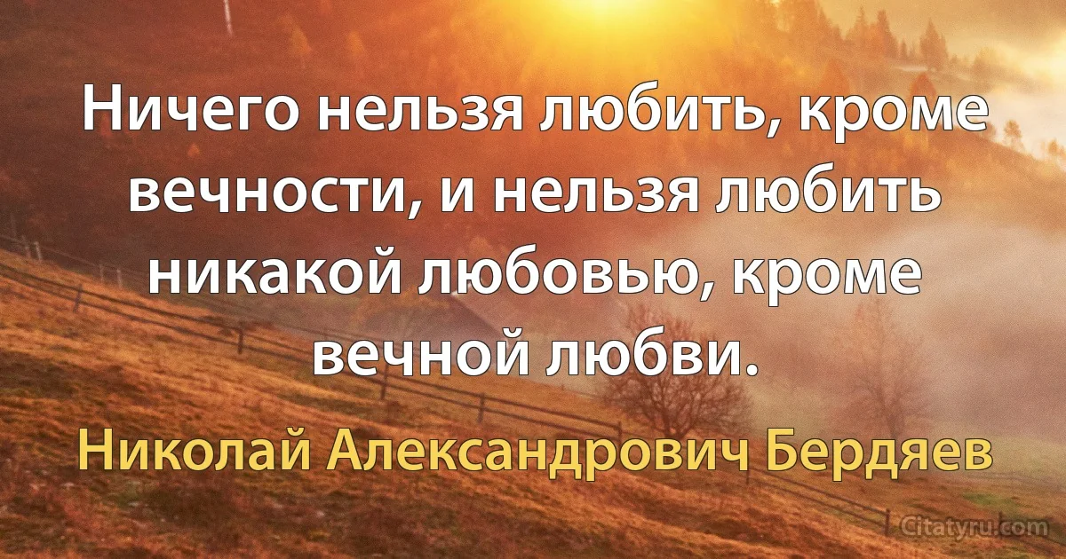 Ничего нельзя любить, кроме вечности, и нельзя любить никакой любовью, кроме вечной любви. (Николай Александрович Бердяев)