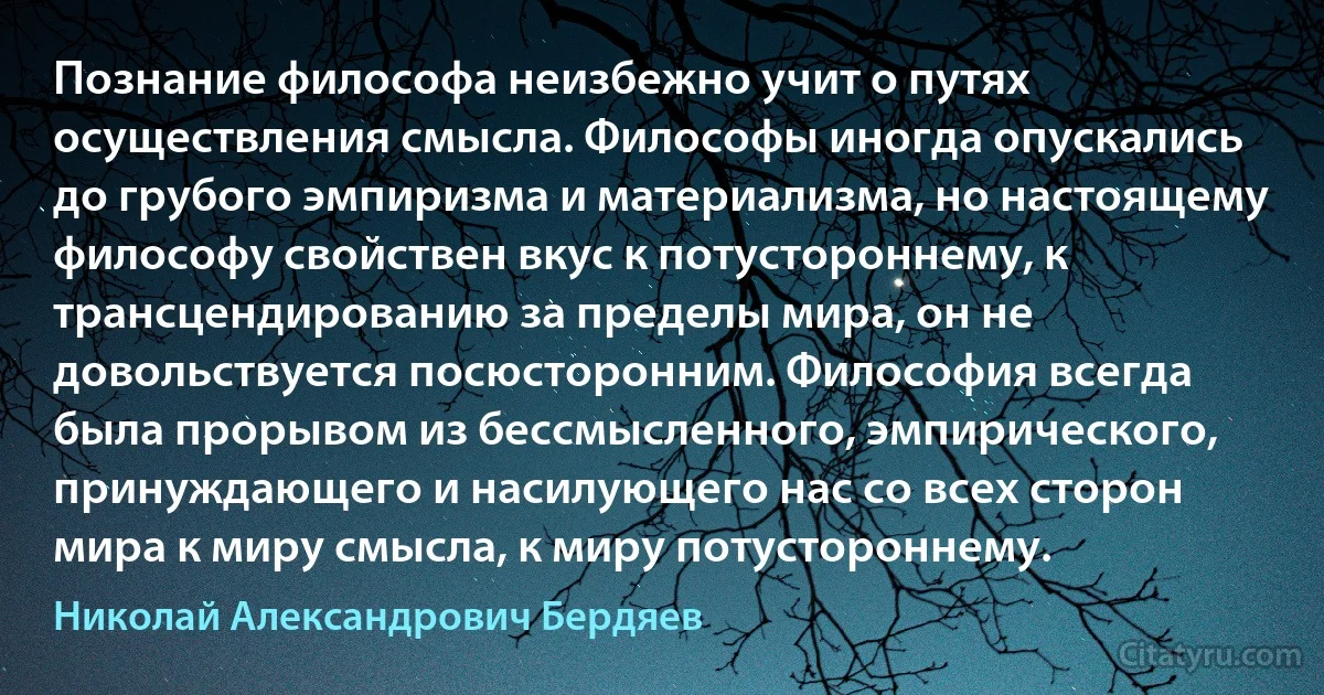 Познание философа неизбежно учит о путях осуществления смысла. Философы иногда опускались до грубого эмпиризма и материализма, но настоящему философу свойствен вкус к потустороннему, к трансцендированию за пределы мира, он не довольствуется посюсторонним. Философия всегда была прорывом из бессмысленного, эмпирического, принуждающего и насилующего нас со всех сторон мира к миру смысла, к миру потустороннему. (Николай Александрович Бердяев)