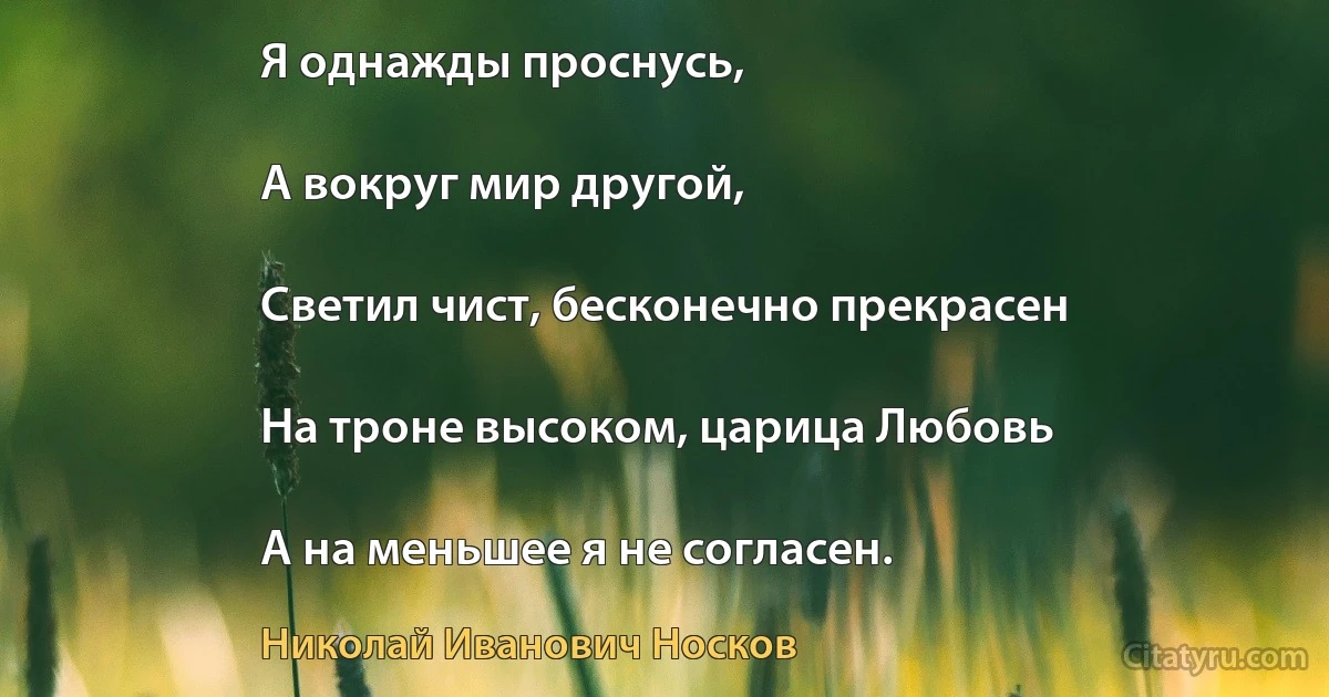 Я однажды проснусь,

А вокруг мир другой,

Светил чист, бесконечно прекрасен

На троне высоком, царица Любовь

А на меньшее я не согласен. (Николай Иванович Носков)