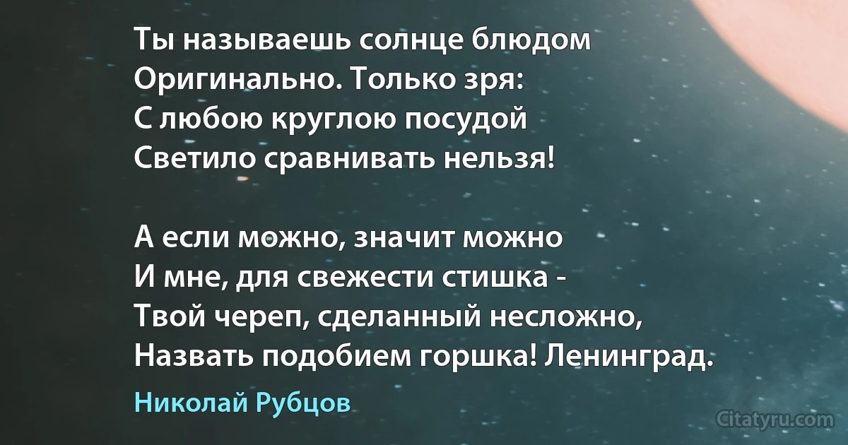 Ты называешь солнце блюдом 
Оригинально. Только зря:
С любою круглою посудой
Светило сравнивать нельзя!

А если можно, значит можно
И мне, для свежести стишка -
Твой череп, сделанный несложно, 
Назвать подобием горшка! Ленинград. (Николай Рубцов)