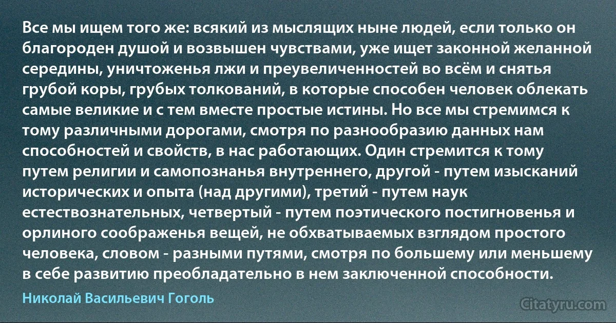 Все мы ищем того же: всякий из мыслящих ныне людей, если только он благороден душой и возвышен чувствами, уже ищет законной желанной середины, уничтоженья лжи и преувеличенностей во всём и снятья грубой коры, грубых толкований, в которые способен человек облекать самые великие и с тем вместе простые истины. Но все мы стремимся к тому различными дорогами, смотря по разнообразию данных нам способностей и свойств, в нас работающих. Один стремится к тому путем религии и самопознанья внутреннего, другой - путем изысканий исторических и опыта (над другими), третий - путем наук естествознательных, четвертый - путем поэтического постигновенья и орлиного соображенья вещей, не обхватываемых взглядом простого человека, словом - разными путями, смотря по большему или меньшему в себе развитию преобладательно в нем заключенной способности. (Николай Васильевич Гоголь)