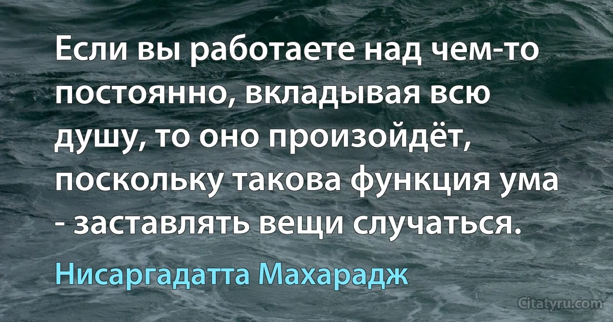 Если вы работаете над чем-то постоянно, вкладывая всю душу, то оно произойдёт, поскольку такова функция ума - заставлять вещи случаться. (Нисаргадатта Махарадж)