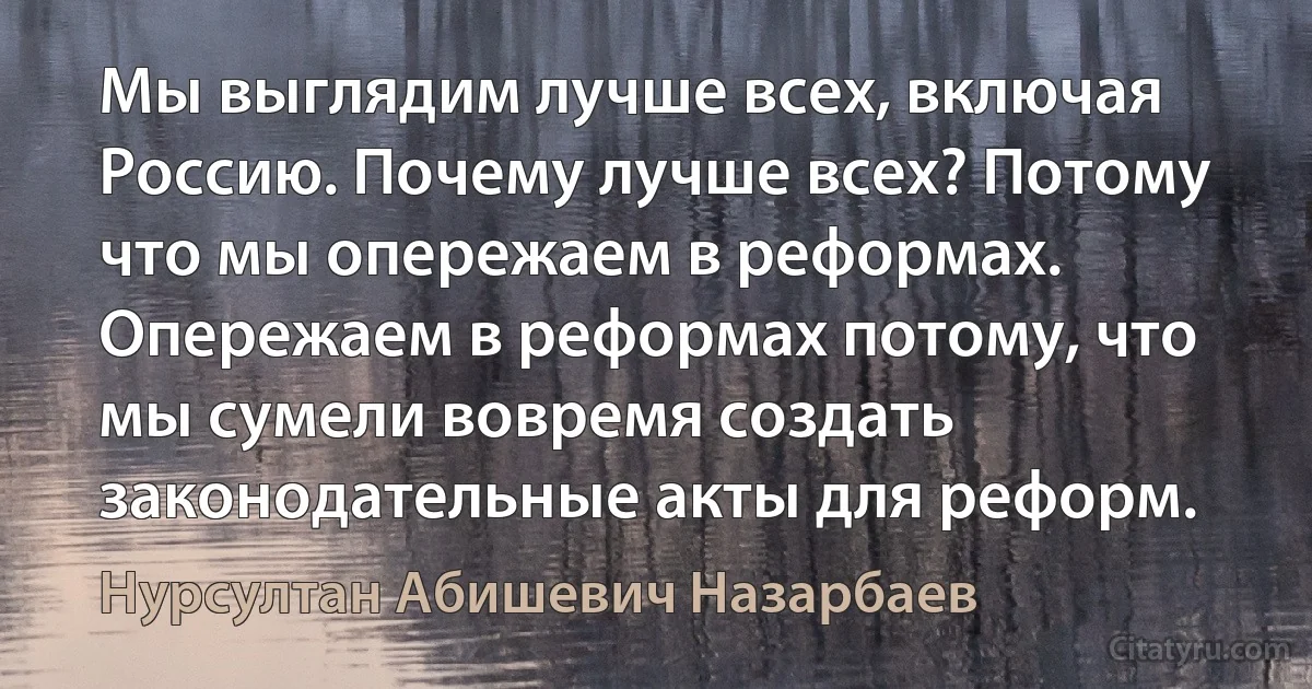 Мы выглядим лучше всех, включая Россию. Почему лучше всех? Потому что мы опережаем в реформах. Опережаем в реформах потому, что мы сумели вовремя создать законодательные акты для реформ. (Нурсултан Абишевич Назарбаев)