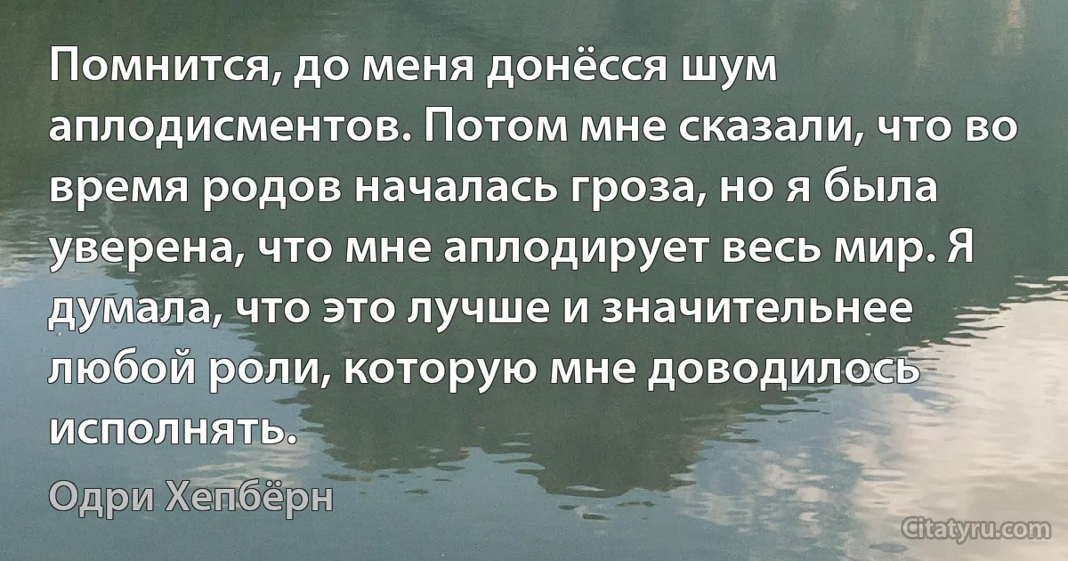 Помнится, до меня донёсся шум аплодисментов. Потом мне сказали, что во время родов началась гроза, но я была уверена, что мне аплодирует весь мир. Я думала, что это лучше и значительнее любой роли, которую мне доводилось исполнять. (Одри Хепбёрн)