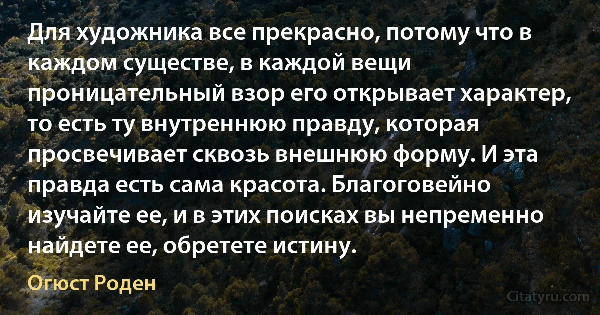 Для художника все прекрасно, потому что в каждом существе, в каждой вещи проницательный взор его открывает характер, то есть ту внутреннюю правду, которая просвечивает сквозь внешнюю форму. И эта правда есть сама красота. Благоговейно изучайте ее, и в этих поисках вы непременно найдете ее, обретете истину. (Огюст Роден)