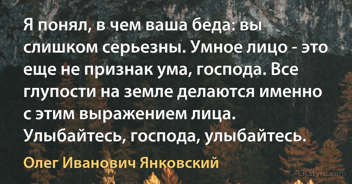 Я понял, в чем ваша беда: вы слишком серьезны. Умное лицо - это еще не признак ума, господа. Все глупости на земле делаются именно с этим выражением лица. Улыбайтесь, господа, улыбайтесь. (Олег Иванович Янковский)