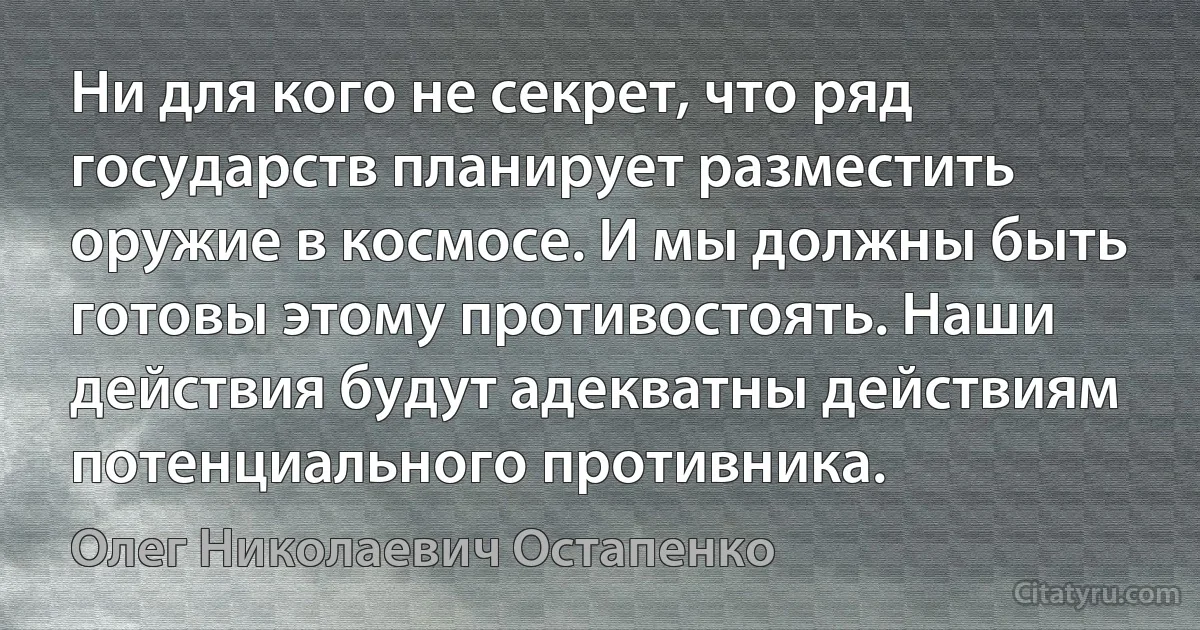 Ни для кого не секрет, что ряд государств планирует разместить оружие в космосе. И мы должны быть готовы этому противостоять. Наши действия будут адекватны действиям потенциального противника. (Олег Николаевич Остапенко)