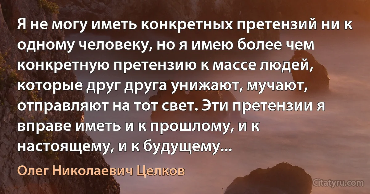 Я не могу иметь конкретных претензий ни к одному человеку, но я имею более чем конкретную претензию к массе людей, которые друг друга унижают, мучают, отправляют на тот свет. Эти претензии я вправе иметь и к прошлому, и к настоящему, и к будущему... (Олег Николаевич Целков)