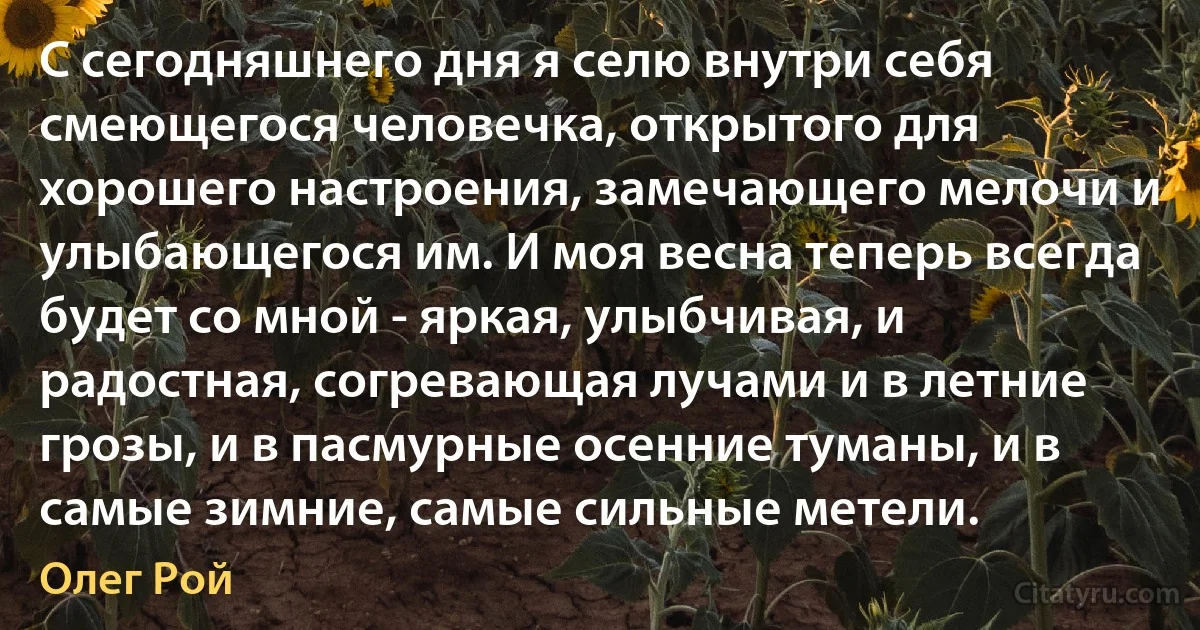 С сегодняшнего дня я селю внутри себя смеющегося человечка, открытого для хорошего настроения, замечающего мелочи и улыбающегося им. И моя весна теперь всегда будет со мной - яркая, улыбчивая, и радостная, согревающая лучами и в летние грозы, и в пасмурные осенние туманы, и в самые зимние, самые сильные метели. (Олег Рой)