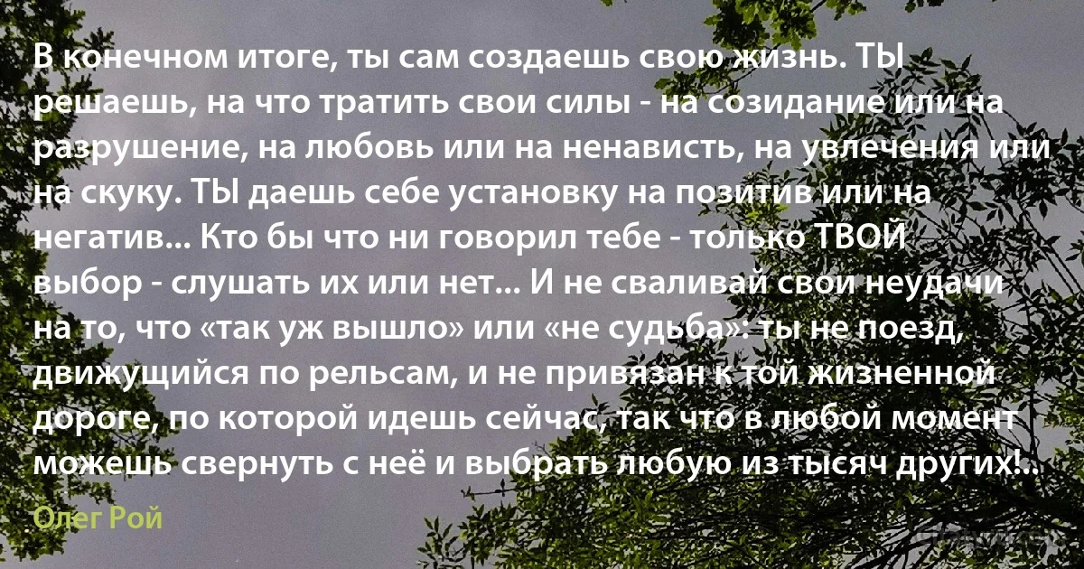 В конечном итоге, ты сам создаешь свою жизнь. ТЫ решаешь, на что тратить свои силы - на созидание или на разрушение, на любовь или на ненависть, на увлечения или на скуку. ТЫ даешь себе установку на позитив или на негатив... Кто бы что ни говорил тебе - только ТВОЙ выбор - слушать их или нет... И не сваливай свои неудачи на то, что «так уж вышло» или «не судьба»: ты не поезд, движущийся по рельсам, и не привязан к той жизненной дороге, по которой идешь сейчас, так что в любой момент можешь свернуть с неё и выбрать любую из тысяч других!.. (Олег Рой)