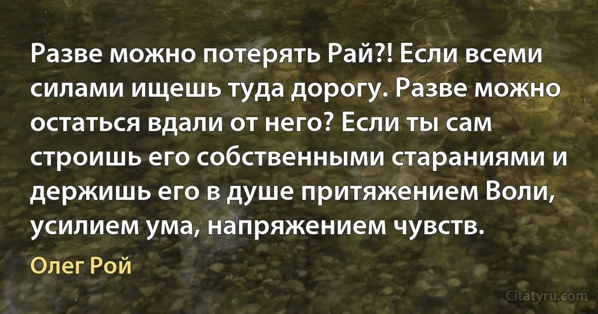 Разве можно потерять Рай?! Если всеми силами ищешь туда дорогу. Разве можно остаться вдали от него? Если ты сам строишь его собственными стараниями и держишь его в душе притяжением Воли, усилием ума, напряжением чувств. (Олег Рой)