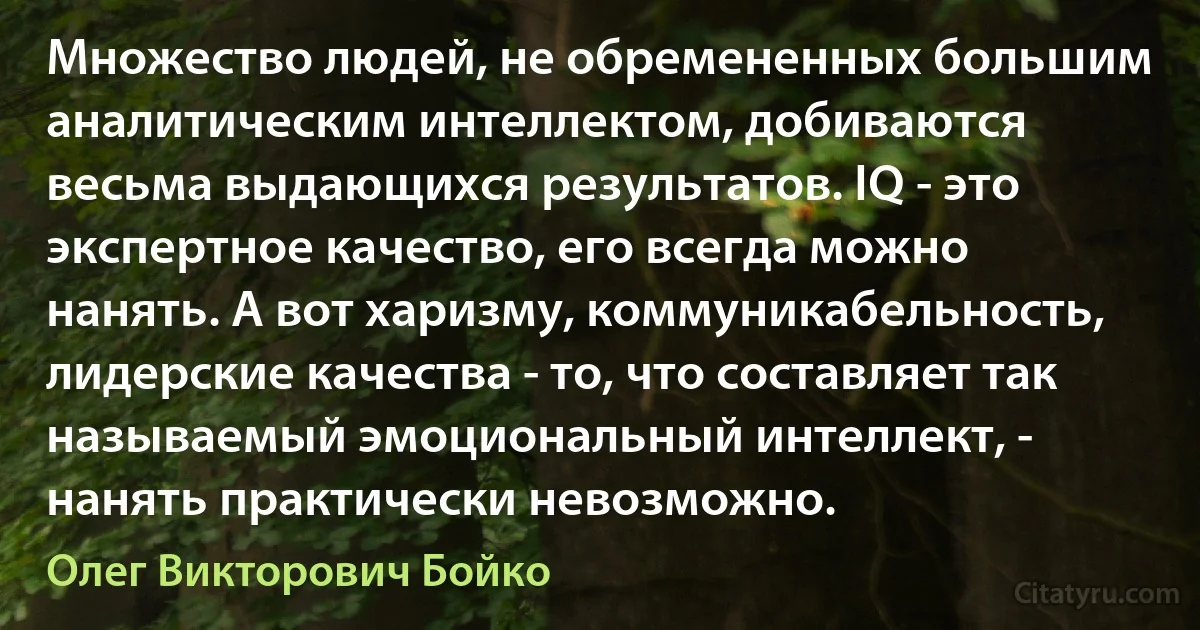 Множество людей, не обремененных большим аналитическим интеллектом, добиваются весьма выдающихся результатов. IQ - это экспертное качество, его всегда можно нанять. А вот харизму, коммуникабельность, лидерские качества - то, что составляет так называемый эмоциональный интеллект, - нанять практически невозможно. (Олег Викторович Бойко)