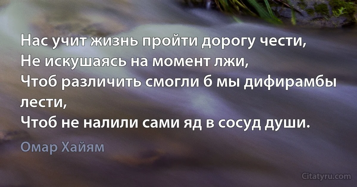 Нас учит жизнь пройти дорогу чести,
Не искушаясь на момент лжи,
Чтоб различить смогли б мы дифирамбы лести,
Чтоб не налили сами яд в сосуд души. (Омар Хайям)