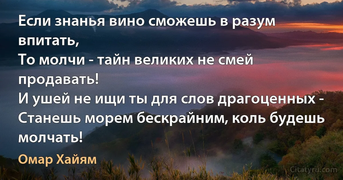 Если знанья вино сможешь в разум впитать,
То молчи - тайн великих не смей продавать!
И ушей не ищи ты для слов драгоценных -
Станешь морем бескрайним, коль будешь молчать! (Омар Хайям)