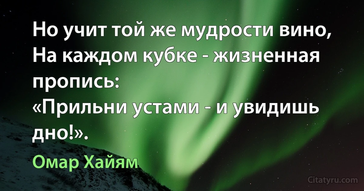 Но учит той же мудрости вино,
На каждом кубке - жизненная пропись:
«Прильни устами - и увидишь дно!». (Омар Хайям)