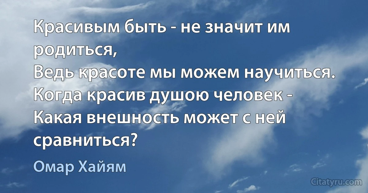 Красивым быть - не значит им родиться,
Ведь красоте мы можем научиться.
Когда красив душою человек -
Какая внешность может с ней сравниться? (Омар Хайям)