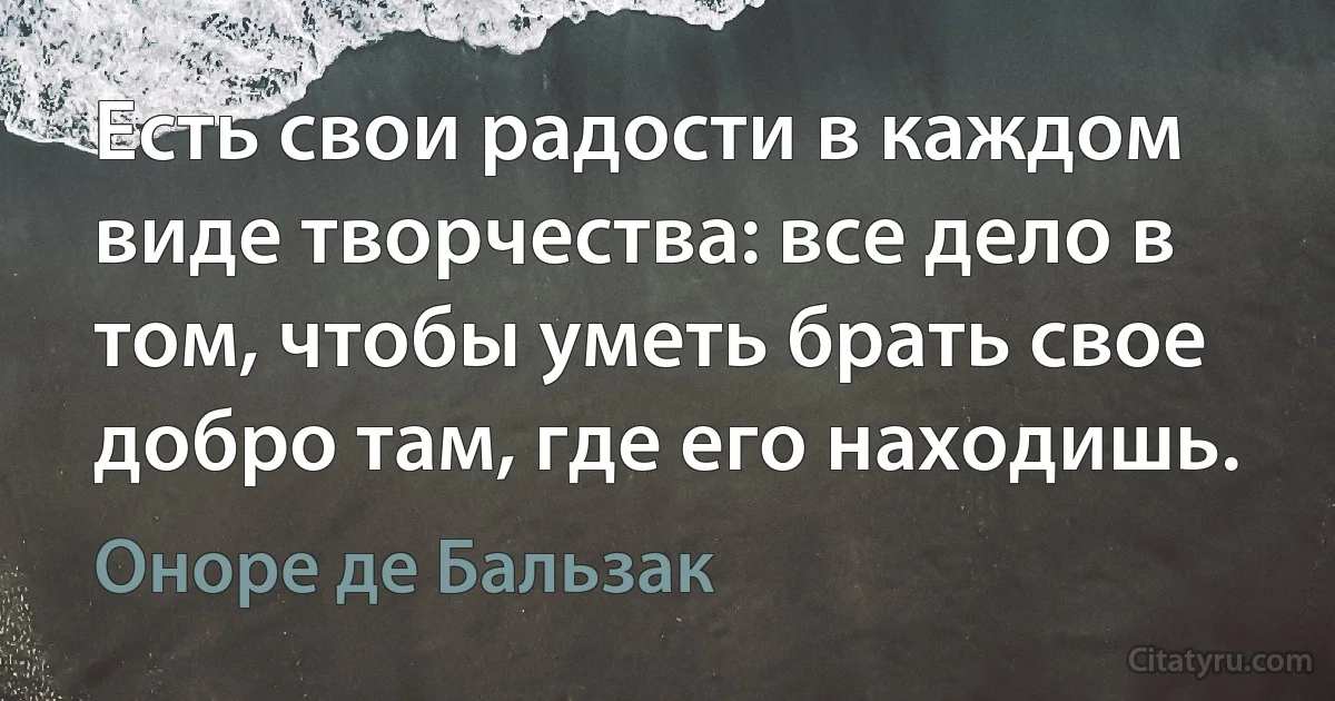 Есть свои радости в каждом виде творчества: все дело в том, чтобы уметь брать свое добро там, где его находишь. (Оноре де Бальзак)