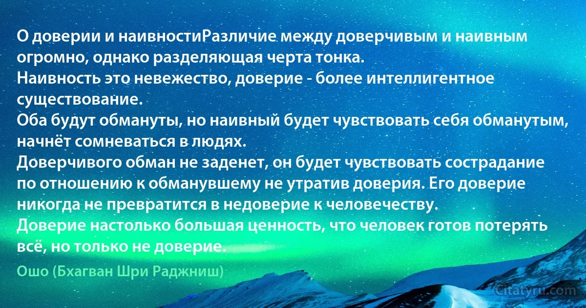 О доверии и наивностиРазличие между доверчивым и наивным огромно, однако разделяющая черта тонка.
Наивность это невежество, доверие - более интеллигентное существование.
Оба будут обмануты, но наивный будет чувствовать себя обманутым, начнёт сомневаться в людях.
Доверчивого обман не заденет, он будет чувствовать сострадание по отношению к обманувшему не утратив доверия. Его доверие никогда не превратится в недоверие к человечеству.
Доверие настолько большая ценность, что человек готов потерять всё, но только не доверие. (Ошо (Бхагван Шри Раджниш))