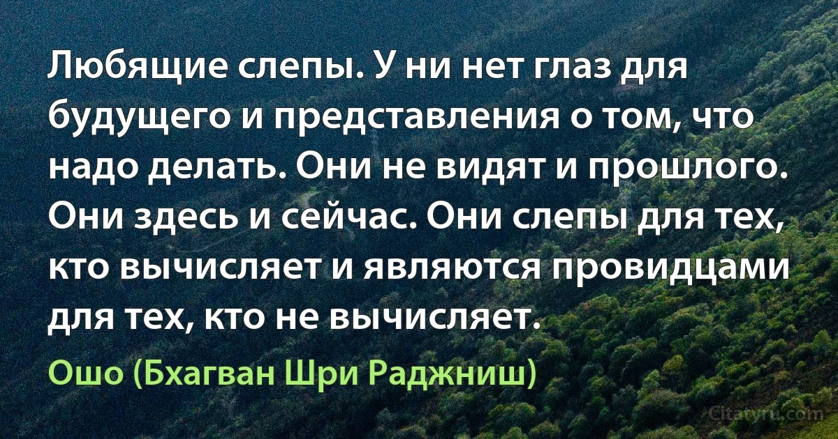 Любящие слепы. У ни нет глаз для будущего и представления о том, что надо делать. Они не видят и прошлого. Они здесь и сейчас. Они слепы для тех, кто вычисляет и являются провидцами для тех, кто не вычисляет. (Ошо (Бхагван Шри Раджниш))