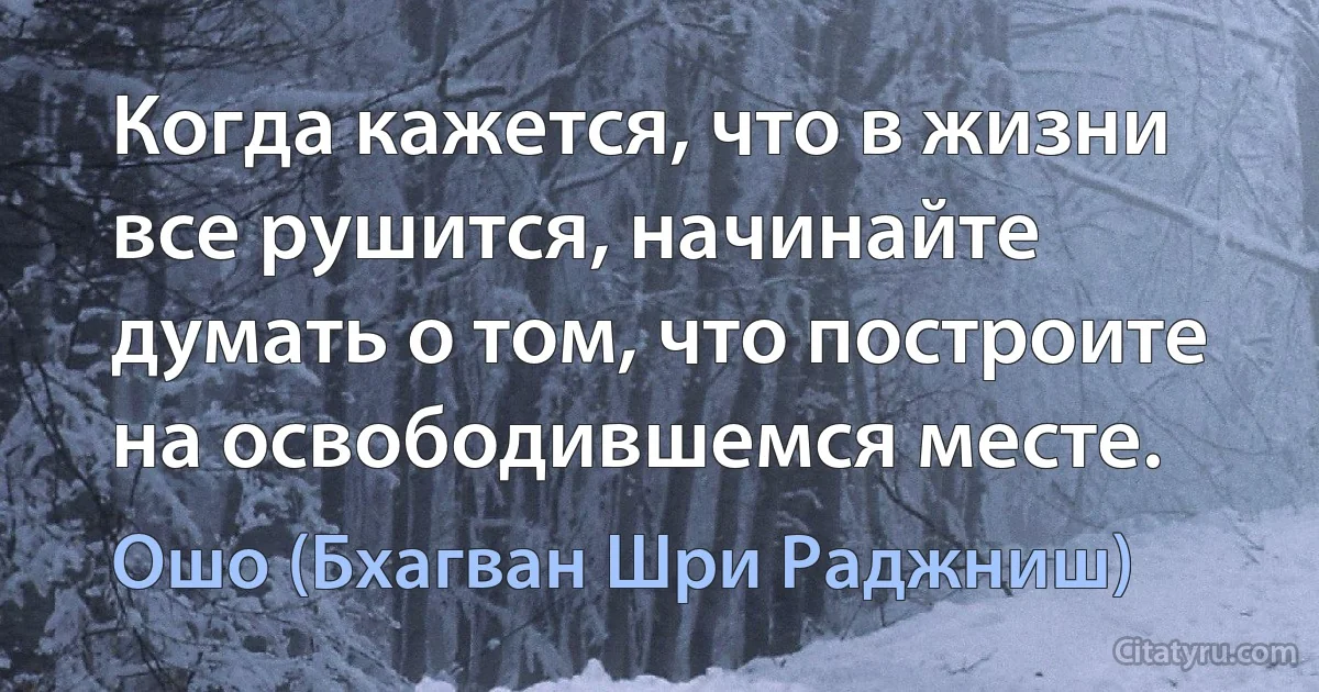 Когда кажется, что в жизни все рушится, начинайте думать о том, что построите на освободившемся месте. (Ошо (Бхагван Шри Раджниш))