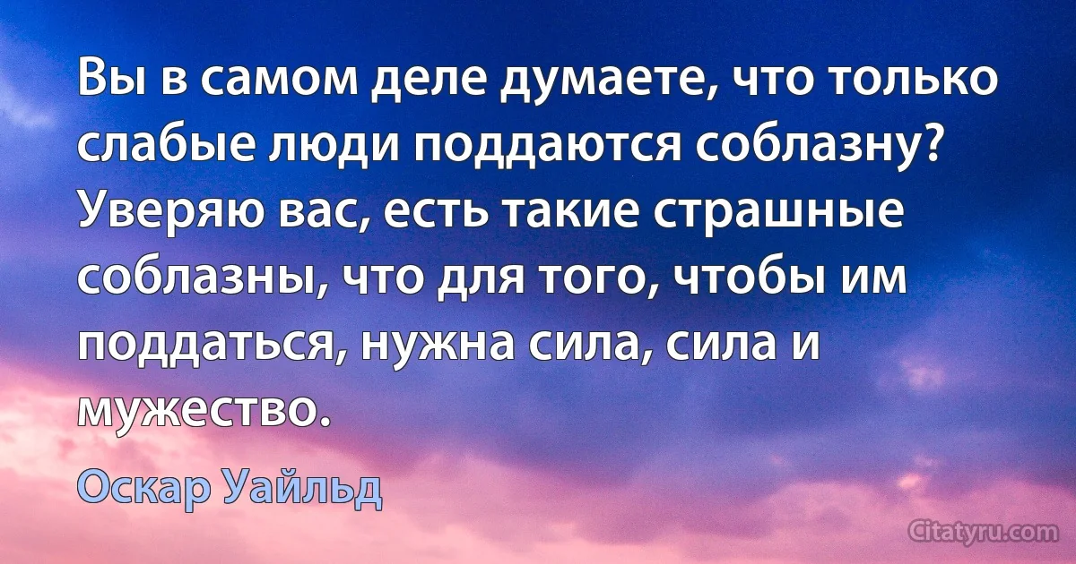 Вы в самом деле думаете, что только слабые люди поддаются соблазну? Уверяю вас, есть такие страшные соблазны, что для того, чтобы им поддаться, нужна сила, сила и мужество. (Оскар Уайльд)