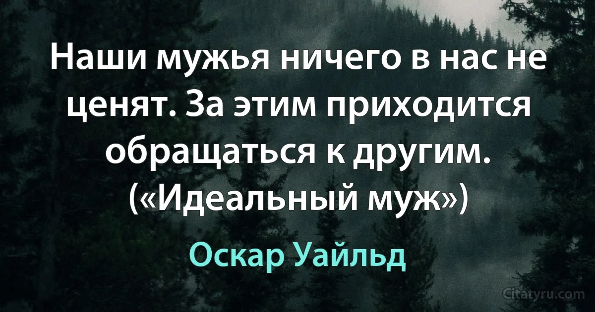 Наши мужья ничего в нас не ценят. За этим приходится обращаться к другим. («Идеальный муж») (Оскар Уайльд)