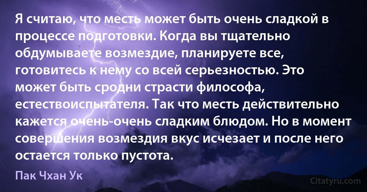 Я считаю, что месть может быть очень сладкой в процессе подготовки. Когда вы тщательно обдумываете возмездие, планируете все, готовитесь к нему со всей серьезностью. Это может быть сродни страсти философа, естествоиспытателя. Так что месть действительно кажется очень-очень сладким блюдом. Но в момент совершения возмездия вкус исчезает и после него остается только пустота. (Пак Чхан Ук)