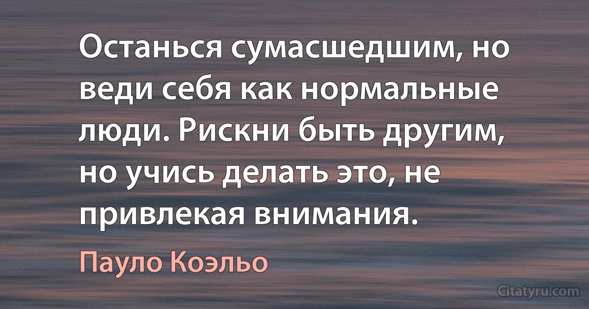 Останься сумасшедшим, но веди себя как нормальные люди. Рискни быть другим, но учись делать это, не привлекая внимания. (Пауло Коэльо)