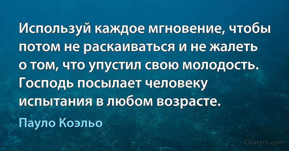 Используй каждое мгновение, чтобы потом не раскаиваться и не жалеть о том, что упустил свою молодость. Господь посылает человеку испытания в любом возрасте. (Пауло Коэльо)