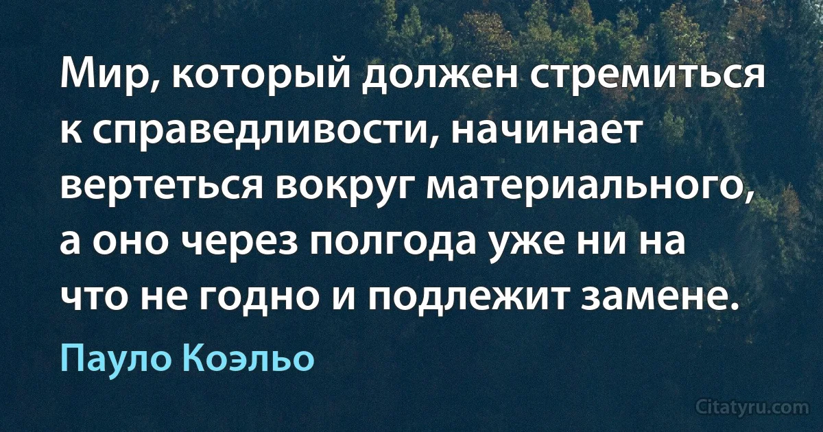 Мир, который должен стремиться к справедливости, начинает вертеться вокруг материального, а оно через полгода уже ни на что не годно и подлежит замене. (Пауло Коэльо)